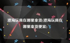澄海玩具在哪里拿货(澄海玩具在哪里拿货便宜)