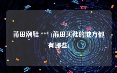 莆田潮鞋 *** (莆田买鞋的地方都有哪些)