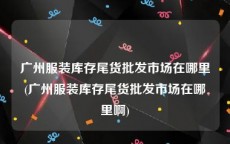 广州服装库存尾货批发市场在哪里(广州服装库存尾货批发市场在哪里啊)