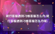 银行客服遇到刁难客服怎么办(银行客服遇到刁难客服怎么办呢)