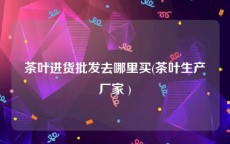 茶叶进货批发去哪里买(茶叶生产厂家 )