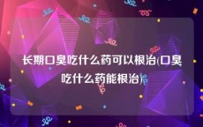 长期口臭吃什么药可以根治(口臭吃什么药能根治)