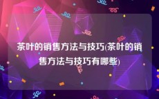 茶叶的销售方法与技巧(茶叶的销售方法与技巧有哪些)