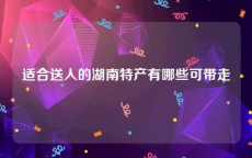 适合送人的湖南特产有哪些可带走