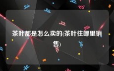 茶叶都是怎么卖的(茶叶往哪里销售)