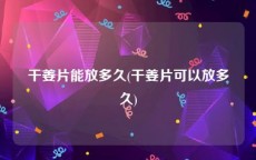 干姜片能放多久(干姜片可以放多久)