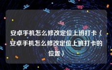 安卓手机怎么修改定位上班打卡〈安卓手机怎么修改定位上班打卡的位置〉