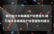 银行加大中高端客户经营提升(银行加大中高端客户经营提升的建议)