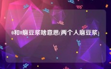 0和0磨豆浆啥意思(两个人磨豆浆)