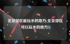 北京郊区能玩水的地方(北京郊区可以玩水的地方)