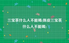 三宝茶什么人不能喝(陈皮三宝茶什么人不能喝)