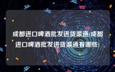 成都进口啤酒批发进货渠道(成都进口啤酒批发进货渠道有哪些)