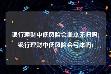 银行理财中低风险会血本无归吗(银行理财中低风险会亏本吗)