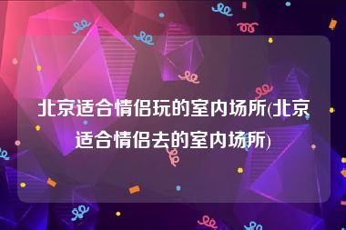 北京适合情侣玩的室内场所(北京适合情侣去的室内场所)