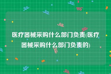 医疗器械采购什么部门负责(医疗器械采购什么部门负责的)
