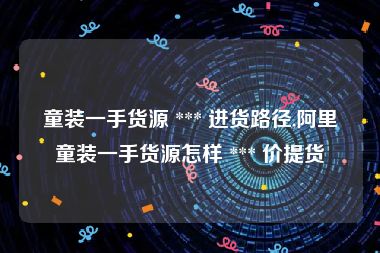 童装一手货源 *** 进货路径,阿里童装一手货源怎样 *** 价提货