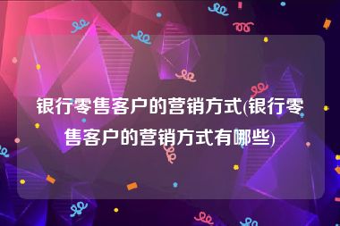 银行零售客户的营销方式(银行零售客户的营销方式有哪些)