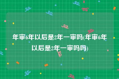 年审6年以后是2年一审吗(年审6年以后是2年一审吗吗)