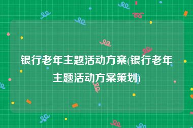 银行老年主题活动方案(银行老年主题活动方案策划)