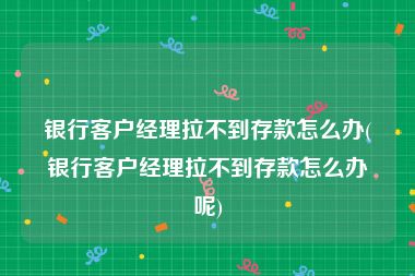 银行客户经理拉不到存款怎么办(银行客户经理拉不到存款怎么办呢)