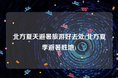 北方夏天避暑旅游好去处(北方夏季避暑胜地)