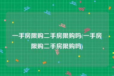 一手房限购二手房限购吗(一手房限购二手房限购吗)