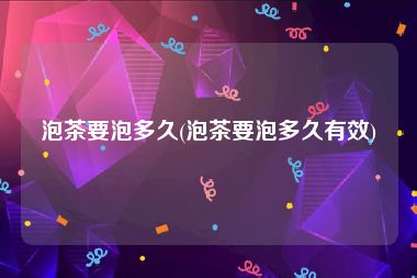 泡茶要泡多久(泡茶要泡多久有效)