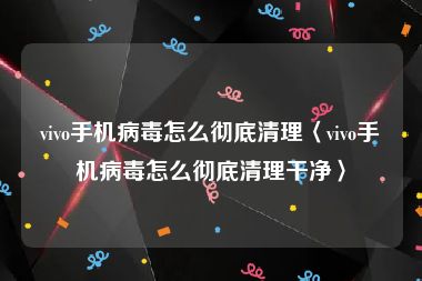 vivo手机病毒怎么彻底清理〈vivo手机病毒怎么彻底清理干净〉