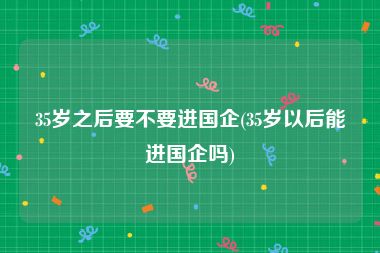 35岁之后要不要进国企(35岁以后能进国企吗)