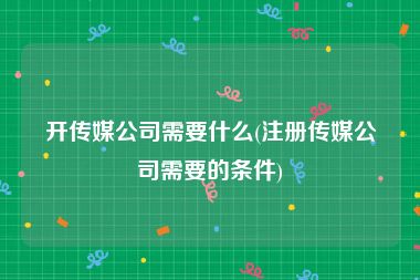 开传媒公司需要什么(注册传媒公司需要的条件)