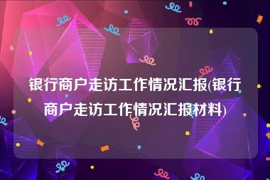 银行商户走访工作情况汇报(银行商户走访工作情况汇报材料)