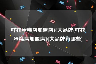 鲜花蛋糕店加盟店10大品牌(鲜花蛋糕店加盟店10大品牌有哪些)