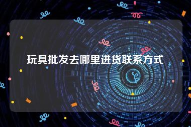 玩具批发去哪里进货联系方式
