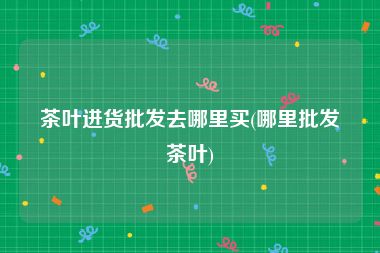 茶叶进货批发去哪里买(哪里批发茶叶)