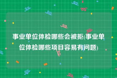 事业单位体检哪些会被拒(事业单位体检哪些项目容易有问题)