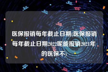 医保报销每年截止日期(医保报销每年截止日期2022呢能报销2021年的医保不)