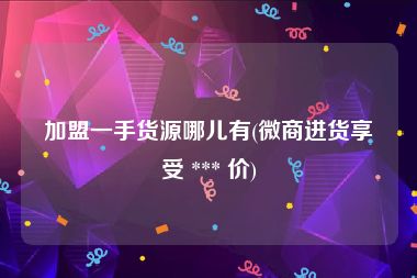加盟一手货源哪儿有(微商进货享受 *** 价)