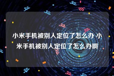 小米手机被别人定位了怎么办 小米手机被别人定位了怎么办啊