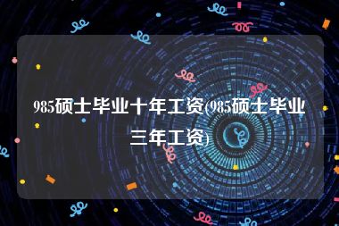 985硕士毕业十年工资(985硕士毕业三年工资)