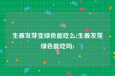 生姜发芽变绿色能吃么(生姜发芽绿色能吃吗)