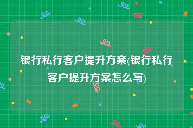 银行私行客户提升方案(银行私行客户提升方案怎么写)