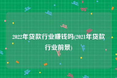 2022年贷款行业赚钱吗(2021年贷款行业前景)