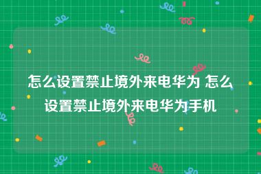 怎么设置禁止境外来电华为 怎么设置禁止境外来电华为手机