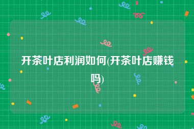 开茶叶店利润如何(开茶叶店赚钱吗)