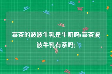喜茶的波波牛乳是牛奶吗(喜茶波波牛乳有茶吗)