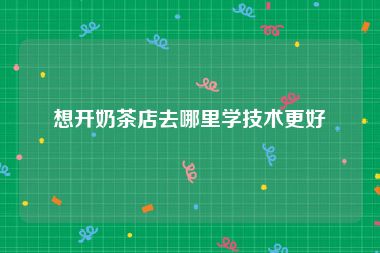 想开奶茶店去哪里学技术更好