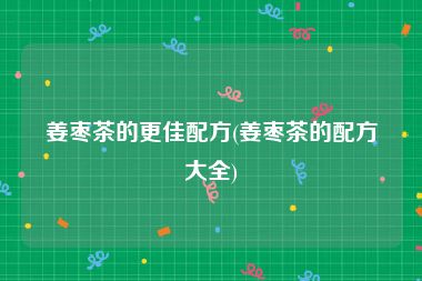 姜枣茶的更佳配方(姜枣茶的配方大全)