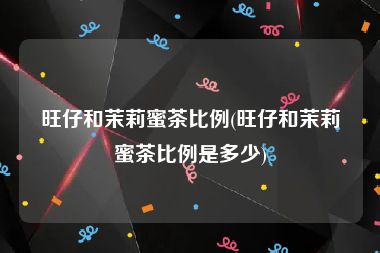 旺仔和茉莉蜜茶比例(旺仔和茉莉蜜茶比例是多少)