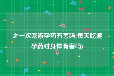 之一次吃避孕药有害吗(每天吃避孕药对身体有害吗)