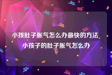 小孩肚子胀气怎么办最快的方法 小孩子的肚子胀气怎么办
